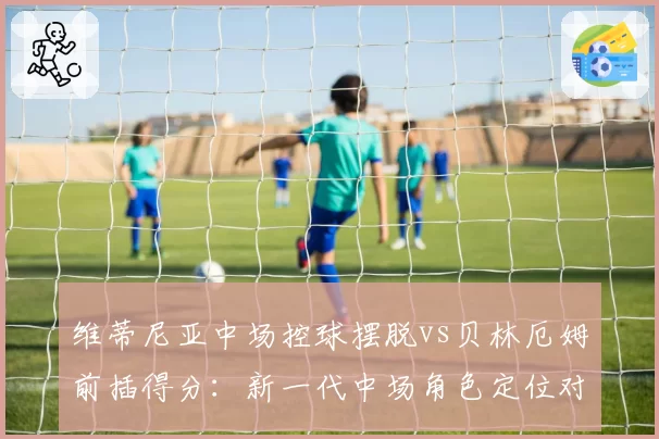 维蒂尼亚中场控球摆脱vs贝林厄姆前插得分:新一代中场角色定位对比