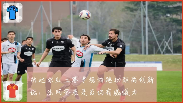 纳达尔红土赛季场均跑动距离创新低，法网签表是否仍有威慑力