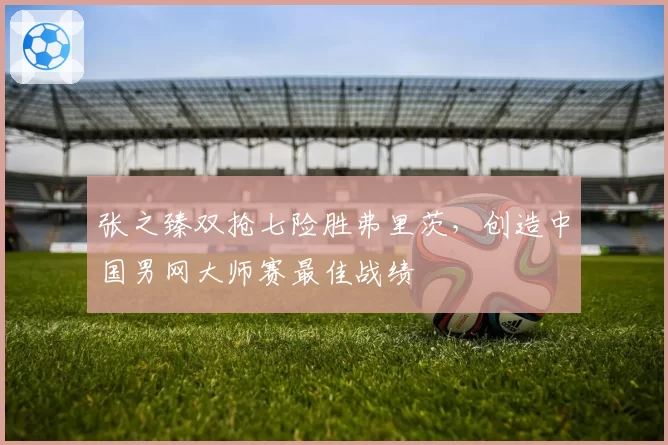 张之臻双抢七险胜弗里茨,创造中国男网大师赛最佳战绩