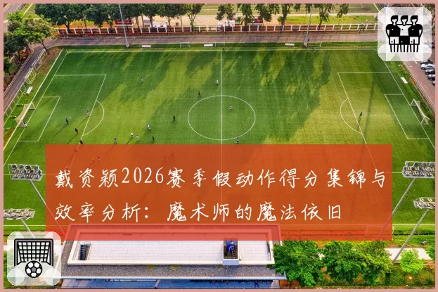 戴资颖2026赛季假动作得分集锦与效率分析:魔术师的魔法依旧