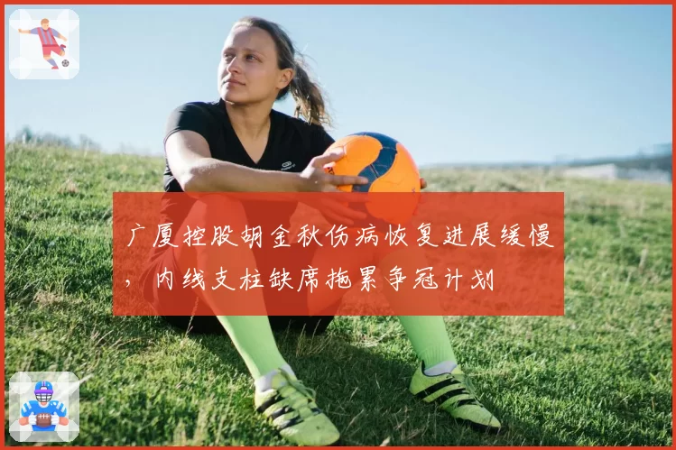 广厦控股胡金秋伤病恢复进展缓慢,内线支柱缺席拖累争冠计划