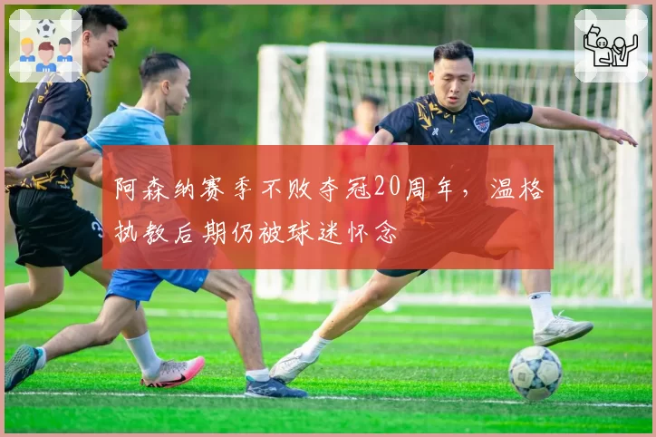 阿森纳赛季不败夺冠20周年，温格执教后期仍被球迷怀念