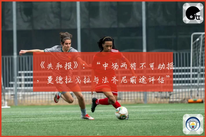 《共和报》：“中场两将不可动摇，曼德拉戈拉与法齐尼前途评估”