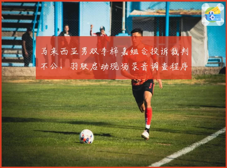 马来西亚男双李梓嘉组合投诉裁判不公,羽联启动现场录音调查程序