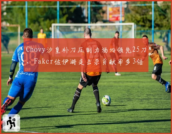 Chovy沙皇补刀压制力场均领先25刀，Faker佐伊游走击杀贡献率多3倍