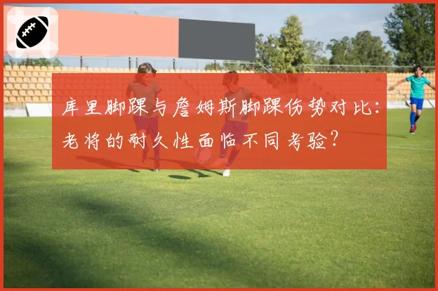 库里脚踝与詹姆斯脚踝伤势对比：老将的耐久性面临不同考验？