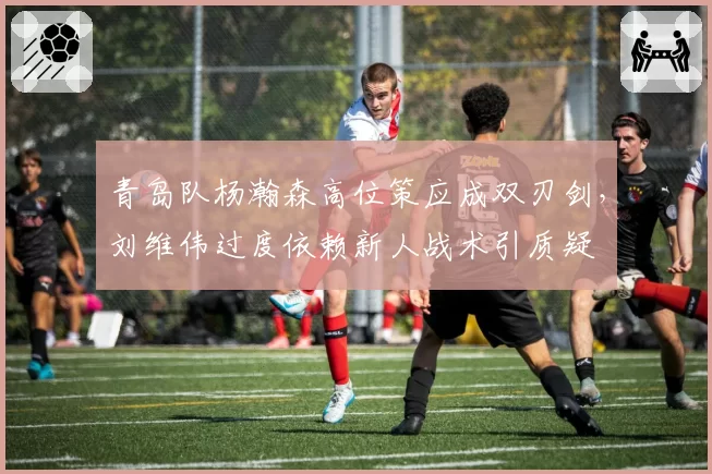 青岛队杨瀚森高位策应成双刃剑,刘维伟过度依赖新人战术引质疑
