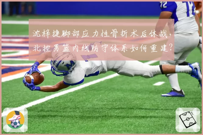 沈梓捷脚部应力性骨折术后休战，北控男篮内线防守体系如何重建？