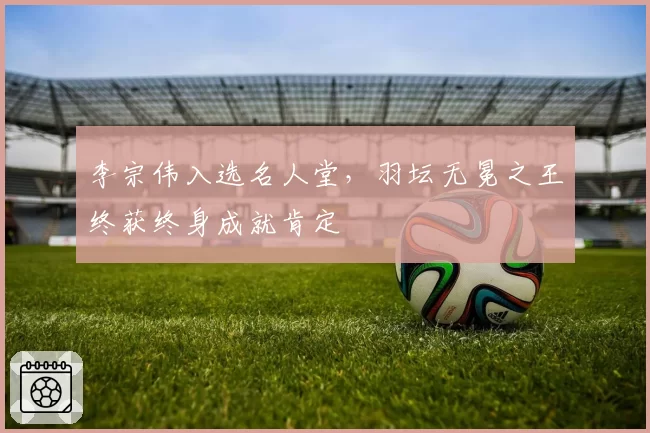 李宗伟入选名人堂,羽坛无冕之王终获终身成就肯定