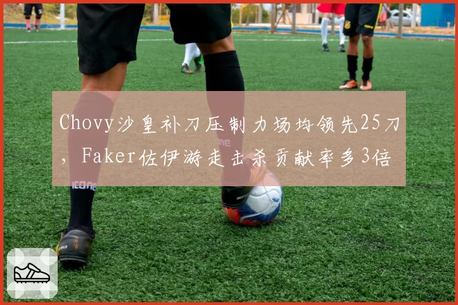 Chovy沙皇补刀压制力场均领先25刀，Faker佐伊游走击杀贡献率多3倍