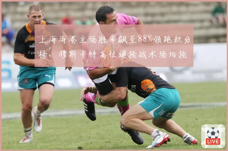 上海海港主场胜率飙至88%领跑积分榜，穆斯卡特高位逼抢战术场均抢回球权23.4次