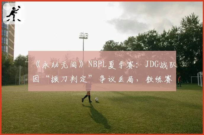 《永劫无间》NBPL夏季赛:JDG战队因“振刀判定”争议丢局,教练赛后怒斥裁判双标