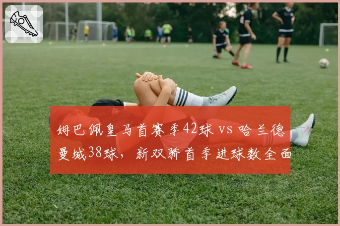 姆巴佩皇马首赛季42球 vs 哈兰德曼城38球,新双骄首季进球数全面对比