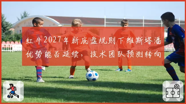 红牛2027年新底盘规则下维斯塔潘优势能否延续，技术团队预测转向过度风险加剧