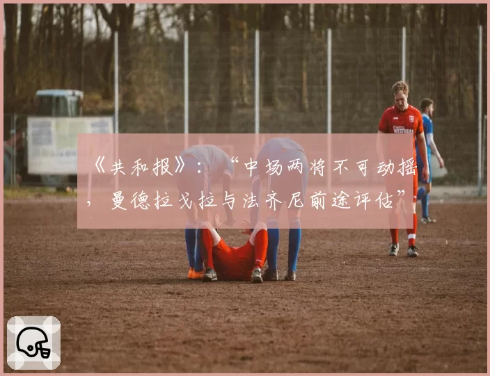 《共和报》:“中场两将不可动摇,曼德拉戈拉与法齐尼前途评估”