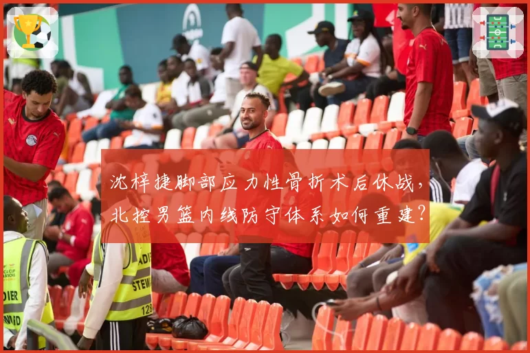 沈梓捷脚部应力性骨折术后休战，北控男篮内线防守体系如何重建？