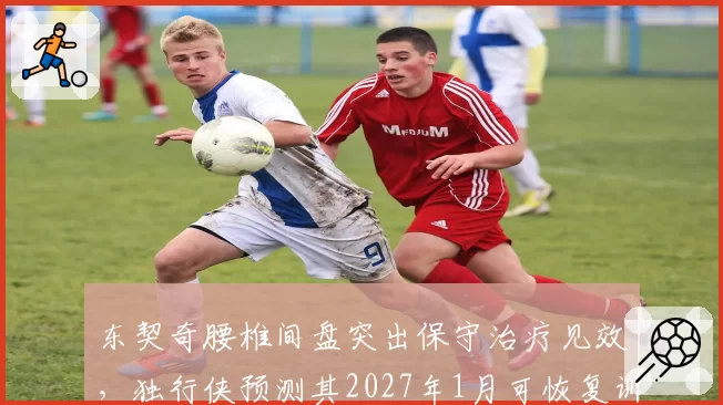 东契奇腰椎间盘突出保守治疗见效，独行侠预测其2027年1月可恢复训练