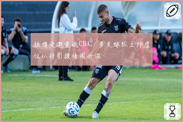 杨鸣受邀重返CBA，多支球队主帅虚位以待引援传闻升温