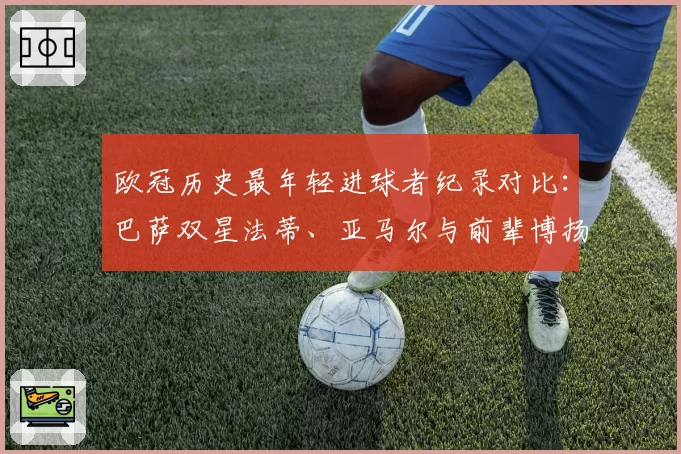 欧冠历史最年轻进球者纪录对比:巴萨双星法蒂、亚马尔与前辈博扬