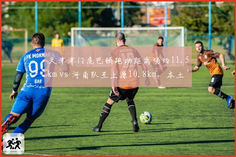 天津津门虎巴顿跑动距离场均11.5km vs 河南队王上源10.8km，本土跑动王对比