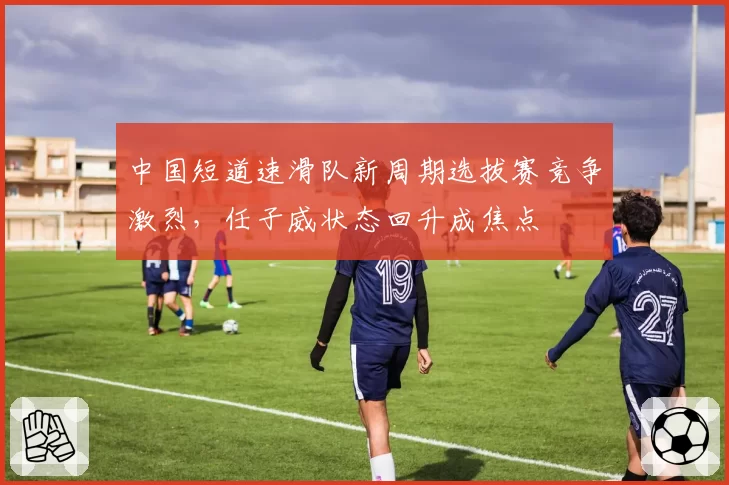 中国短道速滑队新周期选拔赛竞争激烈，任子威状态回升成焦点