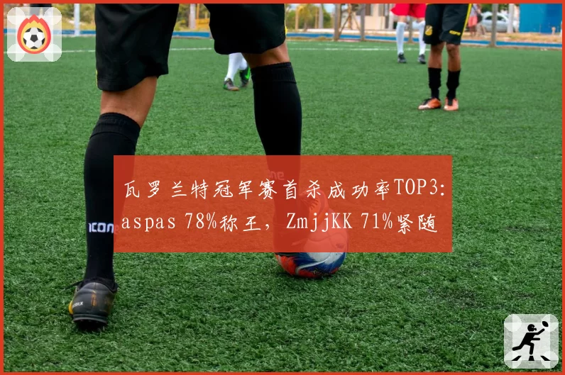 瓦罗兰特冠军赛首杀成功率TOP3:aspas 78%称王,ZmjjKK 71%紧随