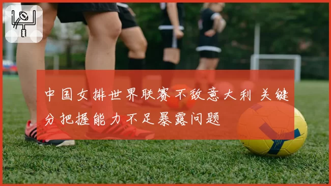 中国女排世界联赛不敌意大利 关键分把握能力不足暴露问题