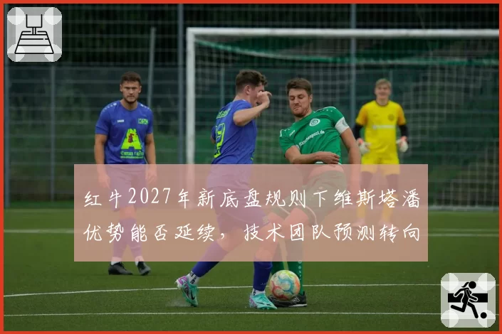 红牛2027年新底盘规则下维斯塔潘优势能否延续，技术团队预测转向过度风险加剧