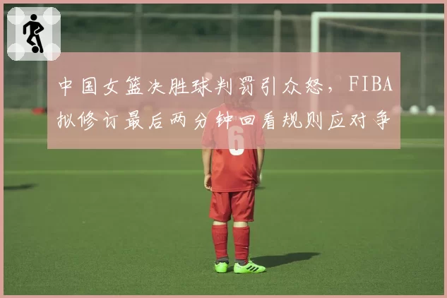 中国女篮决胜球判罚引众怒,FIBA拟修订最后两分钟回看规则应对争议