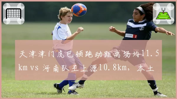 天津津门虎巴顿跑动距离场均11.5km vs 河南队王上源10.8km，本土跑动王对比