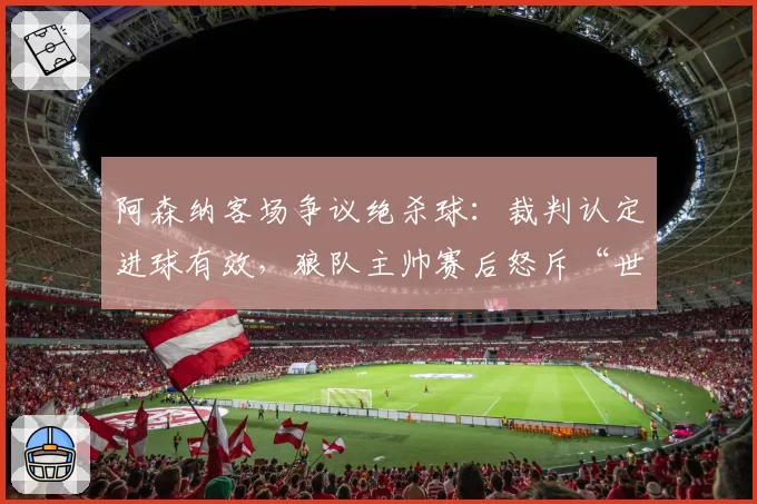 阿森纳客场争议绝杀球:裁判认定进球有效,狼队主帅赛后怒斥“世纪误判”