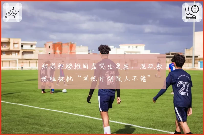 郑思维腰椎间盘突出复发，混双教练组被批“训练计划毁人不倦”