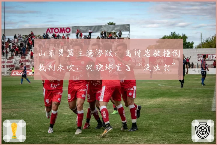山东男篮主场惨败,高诗岩被撞倒裁判未吹,巩晓彬直言“没法打”