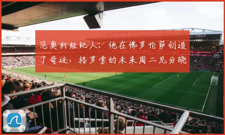 范奥利经纪人：他在佛罗伦萨创造了奇迹，格罗索的未来周二见分晓