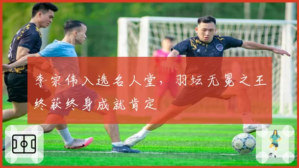 李宗伟入选名人堂，羽坛无冕之王终获终身成就肯定