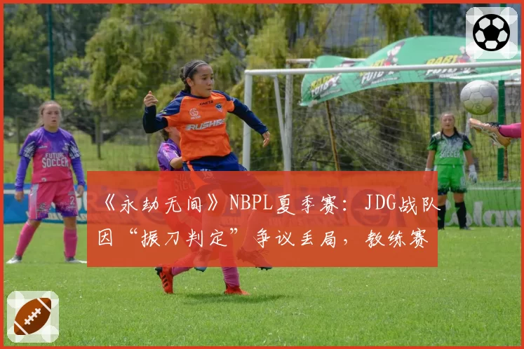 《永劫无间》NBPL夏季赛:JDG战队因“振刀判定”争议丢局,教练赛后怒斥裁判双标