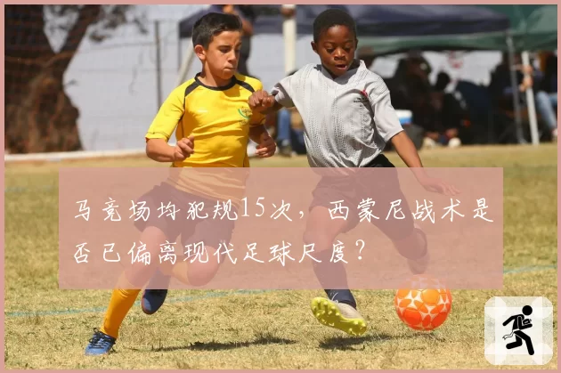 马竞场均犯规15次,西蒙尼战术是否已偏离现代足球尺度?