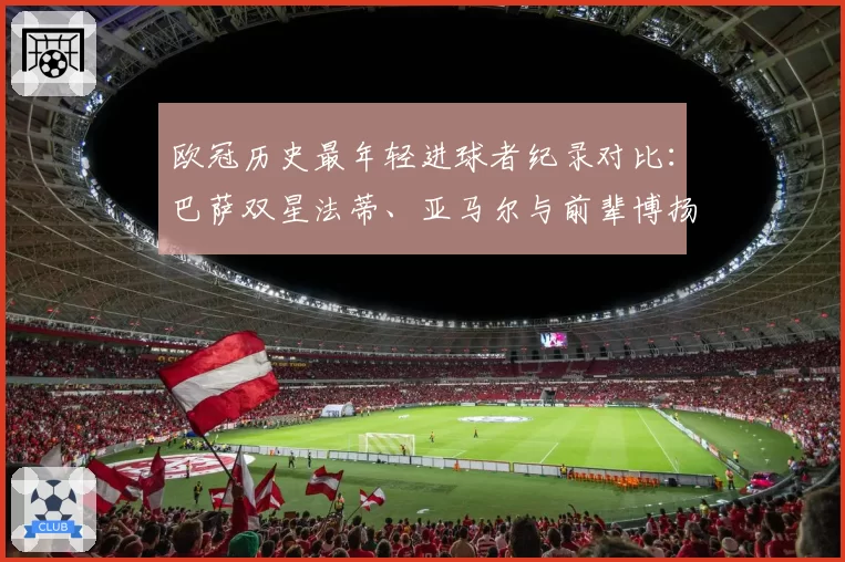 欧冠历史最年轻进球者纪录对比:巴萨双星法蒂、亚马尔与前辈博扬