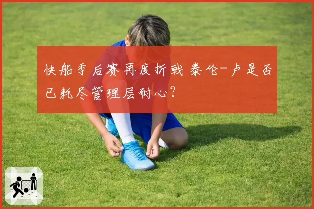 快船季后赛再度折戟 泰伦-卢是否已耗尽管理层耐心？