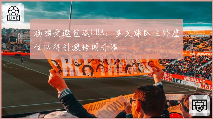 杨鸣受邀重返CBA，多支球队主帅虚位以待引援传闻升温