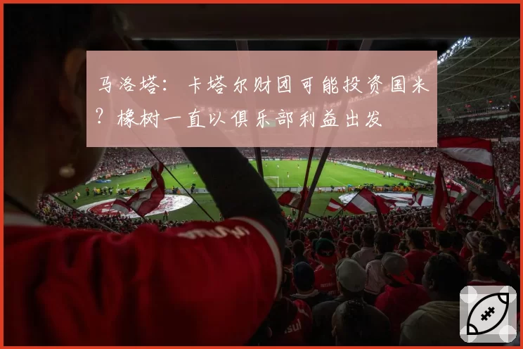 马洛塔:卡塔尔财团可能投资国米?橡树一直以俱乐部利益出发