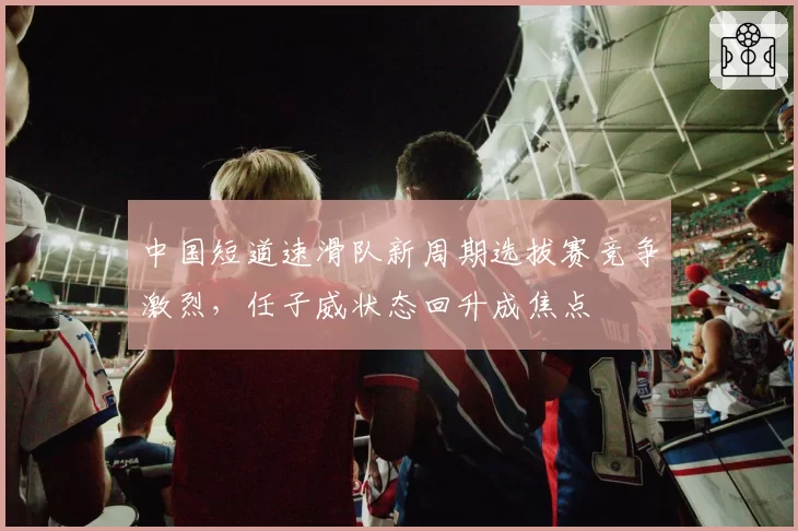中国短道速滑队新周期选拔赛竞争激烈，任子威状态回升成焦点