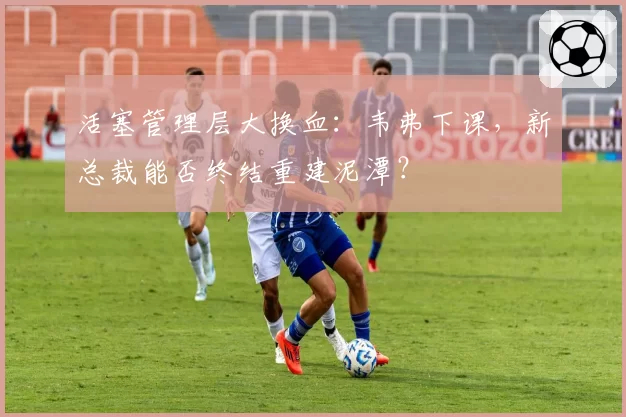 活塞管理层大换血：韦弗下课，新总裁能否终结重建泥潭？
