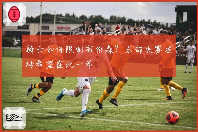 骑士如何限制布伦森？东部决赛逆转希望在此一举