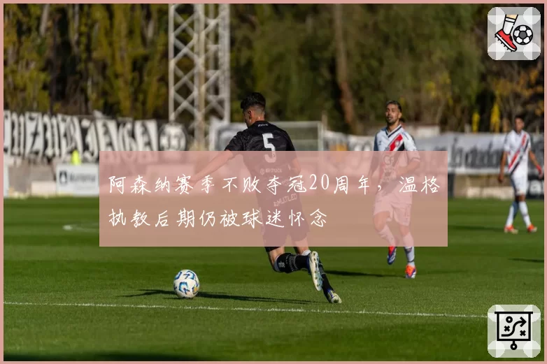 阿森纳赛季不败夺冠20周年，温格执教后期仍被球迷怀念