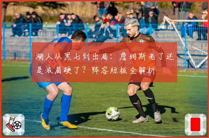 湖人从黑七到出局：詹姆斯老了还是浓眉硬了？阵容短板全解析