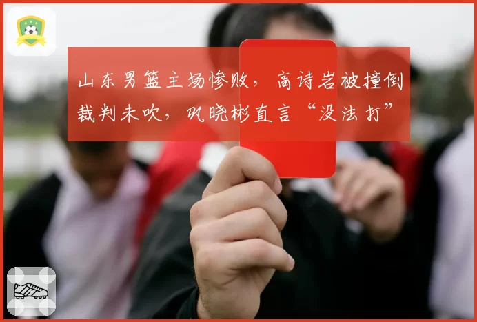 山东男篮主场惨败,高诗岩被撞倒裁判未吹,巩晓彬直言“没法打”