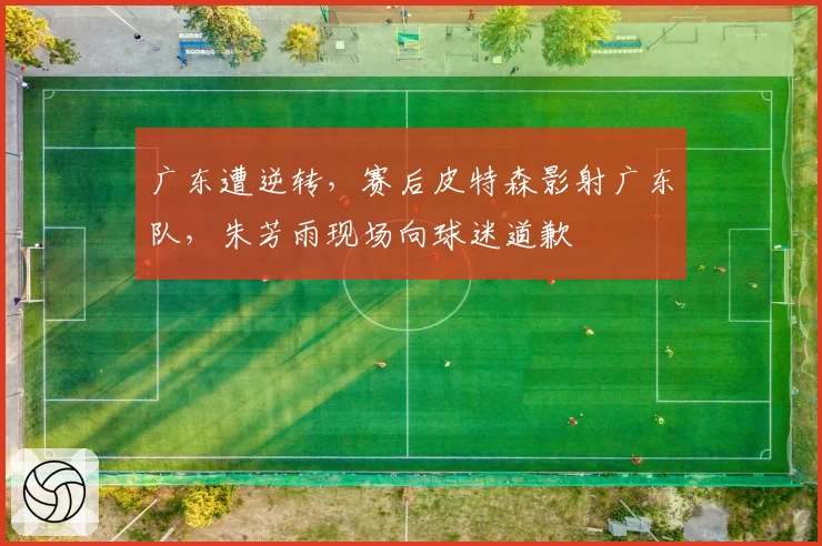 广东遭逆转，赛后皮特森影射广东队，朱芳雨现场向球迷道歉