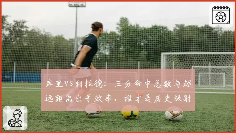 库里vs利拉德：三分命中总数与超远距离出手效率，谁才是历史级射手