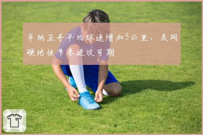 辛纳正手平均球速增加5公里，美网硬地快节奏进攻可期